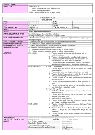SUCCESS CRITERIA
REFLECTION Attendance:__/__
_____ pupils were able to achieve the objectives.
_____ pupils need extra guidance.
*Today’s lesson will be carried forward due to ____________.
DAILY LESSON PLAN
ENGLISH YEAR 2
WEEK Choose an item. TIME
DAY Choose an item. CLASS
DATE 01.01.2018 LESSON 21
MAIN FOCUSED SKILL Language Arts COM. FOCUSED SKILL Writing
TOPIC Free Time
THEME World of Self, Family and Friends
LANGUAGE/GRAMMAR FOCUS Recycled language : food, free-time activities
Healthy, unhealthy, eat healthy food, keep fit, have fun
MAIN CONTENT STANDARD 3.2 Understand a variety of linear and non-linear print and digital texts by using appropriate
reading strategies
MAIN LEARNING STANDARD 3.2.2 Understand specific information and details of simple sentences
COM. CONTENT STANDARD 2.1 Communicate simple information intelligibly
COM. LEARNING STANDARD 2.1.2 Find out about personal information by asking basic questions
LEARNING OBJECTIVE By the end of the lesson, pupils should be able to:
1. Understand specific information and details of simple sentences
2. Find out about personal information by asking basic questions
ACTIVITIES PRE-LESSON 1. Teacher mimes free time activities from the unit for
students to guess.
2. Teacher writes them on the board as students guess.
3. Teacher mimes the new activities play badminton and
skateboarding and write these on the board.
5. Teacher pre-teaches healthy I good for you. Teacher pre-
teaches unhealthy and elicits examples from students.
LESSON DELIVERY Activity 1 ( SB page 66)
1. Teacher reads the activity instruction aloud and checks
understanding.
2. Teacher plays the recording. Students listen and read.
3. Teacher elicits if students agree with the six points and
check understanding of new vocabulary.
4. Teacher focuses on the three questions and teaches the
meaning of how..?
5. Teacher discusses the answers to the three questions as a
class.
6. Teacher writes any new words on the board for students
to write in their vocabulary books.
Activity 2 (SB page 66)
1. Students look at the pictures to see if any are the same as
in the Pre Lesson.
2. Teacher reads the activity instruction aloud and checks
students know what to do.
3. Students draw lines to match.
4. Teacher checks and elicits the activities. Teacher elicits
why they are healthy or unhealthy.
POST LESSON 1. Teacher writes the following prompt on the board: Today
I’ve learnt about:
2. Teacher elicits from students what they have learnt about
today. e.g. things that are healthy and things that are
unhealthy.
3. Teacher writes it on the board. Students copy it into their
notebooks.
TEACHING AIDS Choose an item., Choose an item., Choose an item. , Choose an item.
21st CENTURY T&L STARTEGY Choose an item. iThink Map Choose an item.
CCE/CE 21st Century Literacy Choose an item.
High Order Thinking Skills Choose an item.
Teaching and Learning Strategy Choose an item.
Element Across the Curriculum (EMK) EMK - Language
Moral Values – Choose an item.
 