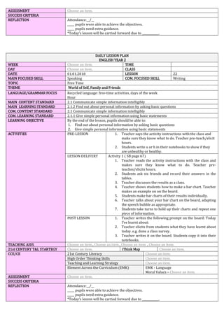 ASSESSMENT Choose an item.
SUCCESS CRITERIA
REFLECTION Attendance:__/__
_____ pupils were able to achieve the objectives.
_____ pupils need extra guidance.
*Today’s lesson will be carried forward due to ____________.
DAILY LESSON PLAN
ENGLISH YEAR 2
WEEK Choose an item. TIME
DAY Choose an item. CLASS
DATE 01.01.2018 LESSON 22
MAIN FOCUSED SKILL Speaking COM. FOCUSED SKILL Writing
TOPIC Free Time
THEME World of Self, Family and Friends
LANGUAGE/GRAMMAR FOCUS Recycled language: free-time activities, days of the week
Hour
MAIN CONTENT STANDARD 2.1 Communicate simple information intelligibly
MAIN LEARNING STANDARD 2.1.2 Find out about personal information by asking basic questions
COM. CONTENT STANDARD 2.1 Communicate simple information intelligibly
COM. LEARNING STANDARD 2.1.1 Give simple personal information using basic statements
LEARNING OBJECTIVE By the end of the lesson, pupils should be able to:
1. Find out about personal information by asking basic questions
2. Give simple personal information using basic statements
ACTIVITIES PRE-LESSON 1. Teacher says the activity instructions with the class and
make sure they know what to do. Teacher pre-teach/elicit
hours.
2. Students write u or h in their notebooks to show if they
are unhealthy or healthy.
LESSON DELIVERY Activity 1 ( SB page 67)
1. Teacher reads the activity instructions with the class and
makes sure they know what to do. Teacher pre-
teaches/elicits hours.
2. Students ask six friends and record their answers in the
tables.
3. Teacher discusses the results as a class.
4. Teacher shows students how to make a bar chart. Teacher
makes an example on on the board.
5. Students make bar charts of their results individually.
6. Teacher talks about your bar chart on the board, adapting
the speech bubble as appropriate.
7. Students take turns to hold up their charts and repeat one
piece of information.
POST LESSON 1. Teacher writes the following prompt on the board: Today
I’ve learnt about:
2. Teacher elicits from students what they have learnt about
today. e.g. done a class survey.
3. Teacher writes it on the board. Students copy it into their
notebooks.
TEACHING AIDS Choose an item., Choose an item., Choose an item. , Choose an item.
21st CENTURY T&L STARTEGY Choose an item. iThink Map Choose an item.
CCE/CE 21st Century Literacy Choose an item.
High Order Thinking Skills Choose an item.
Teaching and Learning Strategy Choose an item.
Element Across the Curriculum (EMK) EMK - Language
Moral Values – Choose an item.
ASSESSMENT Choose an item.
SUCCESS CRITERIA
REFLECTION Attendance:__/__
_____ pupils were able to achieve the objectives.
_____ pupils need extra guidance.
*Today’s lesson will be carried forward due to ____________.
 