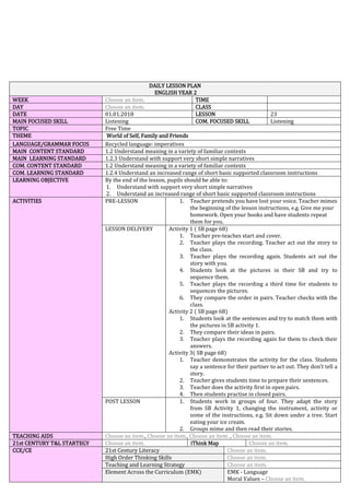DAILY LESSON PLAN
ENGLISH YEAR 2
WEEK Choose an item. TIME
DAY Choose an item. CLASS
DATE 01.01.2018 LESSON 23
MAIN FOCUSED SKILL Listening COM. FOCUSED SKILL Listening
TOPIC Free Time
THEME World of Self, Family and Friends
LANGUAGE/GRAMMAR FOCUS Recycled language: imperatives
MAIN CONTENT STANDARD 1.2 Understand meaning in a variety of familiar contexts
MAIN LEARNING STANDARD 1.2.3 Understand with support very short simple narratives
COM. CONTENT STANDARD 1.2 Understand meaning in a variety of familiar contexts
COM. LEARNING STANDARD 1.2.4 Understand an increased range of short basic supported classroom instructions
LEARNING OBJECTIVE By the end of the lesson, pupils should be able to:
1. Understand with support very short simple narratives
2. Understand an increased range of short basic supported classroom instructions
ACTIVITIES PRE-LESSON 1. Teacher pretends you have lost your voice. Teacher mimes
the beginning of the lesson instructions, e.g. Give me your
homework. Open your books and have students repeat
them for you.
LESSON DELIVERY Activity 1 ( SB page 68)
1. Teacher pre-teaches start and cover.
2. Teacher plays the recording. Teacher act out the story to
the class.
3. Teacher plays the recording again. Students act out the
story with you.
4. Students look at the pictures in their SB and try to
sequence them.
5. Teacher plays the recording a third time for students to
sequences the pictures.
6. They compare the order in pairs. Teacher checks with the
class.
Activity 2 ( SB page 68)
1. Students look at the sentences and try to match them with
the pictures in SB activity 1.
2. They compare their ideas in pairs.
3. Teacher plays the recording again for them to check their
answers.
Activity 3( SB page 68)
1. Teacher demonstrates the activity for the class. Students
say a sentence for their partner to act out. They don’t tell a
story.
2. Teacher gives students time to prepare their sentences.
3. Teacher does the activity first in open pairs.
4. Then students practise in closed pairs.
POST LESSON 1. Students work in groups of four. They adapt the story
from SB Activity 1, changing the instrument, activity or
some of the instructions, e.g. Sit down under a tree. Start
eating your ice cream.
2. Groups mime and then read their stories.
TEACHING AIDS Choose an item., Choose an item., Choose an item. , Choose an item.
21st CENTURY T&L STARTEGY Choose an item. iThink Map Choose an item.
CCE/CE 21st Century Literacy Choose an item.
High Order Thinking Skills Choose an item.
Teaching and Learning Strategy Choose an item.
Element Across the Curriculum (EMK) EMK - Language
Moral Values – Choose an item.
 