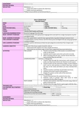 ASSESSMENT Choose an item.
SUCCESS CRITERIA
REFLECTION Attendance:__/__
_____ pupils were able to achieve the objectives.
_____ pupils need extra guidance.
*Today’s lesson will be carried forward due to ____________.
DAILY LESSON PLAN
ENGLISH YEAR 2
WEEK Choose an item. TIME
DAY Choose an item. CLASS
DATE 01.01.2018 LESSON 24
MAIN FOCUSED SKILL Writing COM. FOCUSED SKILL Listening
TOPIC Free Time
THEME World of Self, Family and Friends
LANGUAGE/GRAMMAR FOCUS Recycled language from the topic
MAIN CONTENT STANDARD 4.3 Communicate with appropriate language form and style for a range of purposes in print
and digital media
MAIN LEARNING STANDARD 4.3.1 Use capital letters and full stops appropriately in guided writing at sentence level
COM. CONTENT STANDARD 3.2 Understand a variety of linear and non-linear print and digital texts by using appropriate
reading strategies
COM. LEARNING STANDARD 3.2.4 Use a picture dictionary to find, list and categorise words from Year 2 topics and
themes
LEARNING OBJECTIVE By the end of the lesson, pupils should be able to:
3. Understand with support very short simple narratives
4. Understand an increased range of short basic supported classroom instructions
ACTIVITIES PRE-LESSON 1. Teacher writes the days of the week in scrambled letter
order on the board.
2. Students work in pairs and write each work correctly.
3. When checking with the class., teacher elicits what free
time activities they do each day.
LESSON DELIVERY Activity 1 ( SB page 69)
1. Teacher talks through the instructions with students and
make sure they know what to do. Students work in pairs.
2. Teacher hands out the materials in stages, so that students
don’t rush to stick pictures on before they have written
the days of the week and before you have checked their
ideas.
3. Teacher monitors and helps ad and when necessary.
4. Students write their names on the posters.
5. Display the posters on the walls of the classroom.
Activity 2 ( SB page 69)
1. Teacher demonstrates the activity for the class.
2. Students work in groups. They take turns to make
statements for the others to guess.
POST LESSON 1. Teacher asks students what their favourite song; chant or
game is from the unit.
2. Teacher does the song, chant or game again with the class.
TEACHING AIDS Choose an item., Choose an item., Choose an item. , Choose an item.
21st CENTURY T&L STARTEGY Choose an item. iThink Map Choose an item.
CCE/CE 21st Century Literacy Choose an item.
High Order Thinking Skills Choose an item.
Teaching and Learning Strategy Choose an item.
Element Across the Curriculum (EMK) EMK - Language
Moral Values – Choose an item.
ASSESSMENT Choose an item.
SUCCESS CRITERIA
REFLECTION Attendance:__/__
_____ pupils were able to achieve the objectives.
_____ pupils need extra guidance.
*Today’s lesson will be carried forward due to ____________.
 