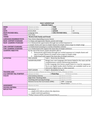 DAILY LESSON PLAN
ENGLISH YEAR 2
WEEK Choose an item. TIME
DAY Choose an item. CLASS
DATE 01.01.2018 LESSON 25
MAIN FOCUSED SKILL Language Arts COM. FOCUSED SKILL Listening
TOPIC Free Time
THEME World of Self, Family and Friends
LANGUAGE/GRAMMAR FOCUS Your choice depending on your lesson
MAIN CONTENT STANDARD 5.1 Enjoy and appreciate rhymes, poems and songs
MAIN LEARNING STANDARD 5.1.1 Demonstrate appreciation through non-verbal responses to
i) simple chants and raps ii) simple rhymes iii) simple action songs iv) simple songs
COM. CONTENT STANDARD 1.2 Understand meaning in a variety of familiar contexts
COM. LEARNING STANDARD 1.2.1 Understand with support the main idea of simple sentences
LEARNING OBJECTIVE By the end of the lesson, pupils should be able to:
1. Demonstrate appreciation through non-verbal responses to i) simple chants and
raps ii) simple rhymes iii) simple action songs iv) simple songs
2. Understand with support the main idea of simple sentences
ACTIVITIES PRE-LESSON Task 1 : Work Out the Words
LESSON DELIVERY Design your own Language Arts lesson linked to the main and the
complementary content and learning standards.
In this Language Arts lesson, pupils listen to a text for enjoyment.
Try to use digital media where facilities are available (such as an
interactive digital story, or video material)
POST LESSON Task 5 : Remember It, Say It
TEACHING AIDS Choose an item., Choose an item., Choose an item. , Choose an item.
21st CENTURY T&L STARTEGY Choose an item. iThink Map Choose an item.
CCE/CE 21st Century Literacy Choose an item.
High Order Thinking Skills Choose an item.
Teaching and Learning Strategy Choose an item.
Element Across the Curriculum (EMK) EMK - Language
Moral Values – Choose an item.
ASSESSMENT Choose an item.
SUCCESS CRITERIA
REFLECTION Attendance:__/__
_____ pupils were able to achieve the objectives.
_____ pupils need extra guidance.
*Today’s lesson will be carried forward due to ____________.
 