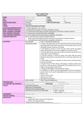 DAILY LESSON PLAN
ENGLISH YEAR 2
WEEK Choose an item. TIME
DAY Choose an item. CLASS
DATE 01.01.2018 LESSON 6
MAIN FOCUSED SKILL Listening COM. FOCUSED SKILL Speaking
TOPIC Free Time
THEME World of Self, Family and Friends
LANGUAGE/GRAMMAR FOCUS I + verb (+phrase) + on + day+s
MAIN CONTENT STANDARD 1.2 Understand meaning in a variety of familiar contexts
MAIN LEARNING STANDARD 1.2.2 Understand with support specific information and details of simple sentences
COM. CONTENT STANDARD 2.1 Communicate simple information intelligibly
COM. LEARNING STANDARD 2.1.1 Give simple personal information using basic statements
LEARNING OBJECTIVE By the end of the lesson, pupils should be able to:
1. Understand with support specific information and details of simple sentences
2. Give simple personal information using basic statements
ACTIVITIES PRE-LESSON Task 4 : Identify the Flashcards
LESSON DELIVERY 1. Review the flashcards on the board from the pre-lesson task by
checking pupils know these expressions. Then mime each one and
ask pupils to guess what you are doing.
2. Ask pupils to stand in a circle. Say the action words and pupils
mime. Ask pupils to turn to their neighbour to do this in pairs.
3. Put the days of the week word cards around the classroom. Give
each pupil an action flashcard.
4. Say the sentence I (verb) on (day). The pupil with the action
flashcard should take it and stand by the correct day. Repeat for all
cards.
5. Ask pupils to tell you a sentence for their action and day (where
they are standing).
6. Pupils return to their places. Tell pupils a sentence about your
week (e.g. I ride my pony on Mondays). They should tell you if it is
right or wrong. Repeat a few times.
7. Pupils do the Right or Wrong activity in pairs.
8. Feedback as a whole class by asking pupils to tell you what their
partner does in the week. Depending on your class, you could ask
them to say:
X said, “I xxx on xxxs’
She xxxxs on xxxxs.
She doesn’t xxx on xxxs.
POST LESSON Task 1: Spot the differences
TEACHING AIDS Choose an item., Choose an item., Choose an item. , Choose an item.
21st CENTURY T&L STARTEGY Choose an item. iThink Map Choose an item.
CCE/CE 21st Century Literacy Choose an item.
High Order Thinking Skills Choose an item.
Teaching and Learning Strategy Choose an item.
Element Across the Curriculum (EMK) EMK - Language
Moral Values – Choose an item.
ASSESSMENT Choose an item.
SUCCESS CRITERIA
REFLECTION Attendance:__/__
_____ pupils were able to achieve the objectives.
_____ pupils need extra guidance.
*Today’s lesson will be carried forward due to ____________.
 