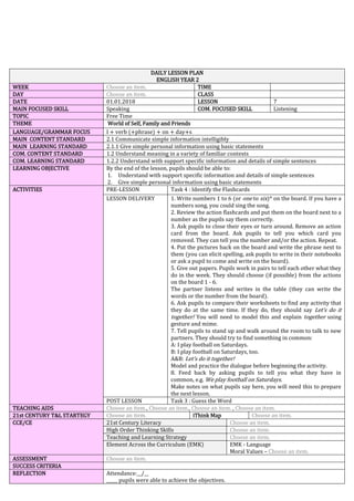 DAILY LESSON PLAN
ENGLISH YEAR 2
WEEK Choose an item. TIME
DAY Choose an item. CLASS
DATE 01.01.2018 LESSON 7
MAIN FOCUSED SKILL Speaking COM. FOCUSED SKILL Listening
TOPIC Free Time
THEME World of Self, Family and Friends
LANGUAGE/GRAMMAR FOCUS I + verb (+phrase) + on + day+s
MAIN CONTENT STANDARD 2.1 Communicate simple information intelligibly
MAIN LEARNING STANDARD 2.1.1 Give simple personal information using basic statements
COM. CONTENT STANDARD 1.2 Understand meaning in a variety of familiar contexts
COM. LEARNING STANDARD 1.2.2 Understand with support specific information and details of simple sentences
LEARNING OBJECTIVE By the end of the lesson, pupils should be able to:
1. Understand with support specific information and details of simple sentences
2. Give simple personal information using basic statements
ACTIVITIES PRE-LESSON Task 4 : Identify the Flashcards
LESSON DELIVERY 1. Write numbers 1 to 6 (or one to six)* on the board. If you have a
numbers song, you could sing the song.
2. Review the action flashcards and put them on the board next to a
number as the pupils say them correctly.
3. Ask pupils to close their eyes or turn around. Remove an action
card from the board. Ask pupils to tell you which card you
removed. They can tell you the number and/or the action. Repeat.
4. Put the pictures back on the board and write the phrase next to
them (you can elicit spelling, ask pupils to write in their notebooks
or ask a pupil to come and write on the board).
5. Give out papers. Pupils work in pairs to tell each other what they
do in the week. They should choose (if possible) from the actions
on the board 1 - 6.
The partner listens and writes in the table (they can write the
words or the number from the board).
6. Ask pupils to compare their worksheets to find any activity that
they do at the same time. If they do, they should say Let’s do it
together! You will need to model this and explain together using
gesture and mime.
7. Tell pupils to stand up and walk around the room to talk to new
partners. They should try to find something in common:
A: I play football on Saturdays.
B: I play football on Saturdays, too.
A&B: Let’s do it together!
Model and practice the dialogue before beginning the activity.
8. Feed back by asking pupils to tell you what they have in
common, e.g. We play football on Saturdays.
Make notes on what pupils say here, you will need this to prepare
the next lesson.
POST LESSON Task 3 : Guess the Word
TEACHING AIDS Choose an item., Choose an item., Choose an item. , Choose an item.
21st CENTURY T&L STARTEGY Choose an item. iThink Map Choose an item.
CCE/CE 21st Century Literacy Choose an item.
High Order Thinking Skills Choose an item.
Teaching and Learning Strategy Choose an item.
Element Across the Curriculum (EMK) EMK - Language
Moral Values – Choose an item.
ASSESSMENT Choose an item.
SUCCESS CRITERIA
REFLECTION Attendance:__/__
_____ pupils were able to achieve the objectives.
 