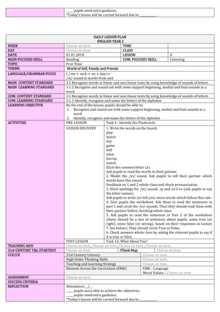 _____ pupils need extra guidance.
*Today’s lesson will be carried forward due to ____________.
DAILY LESSON PLAN
ENGLISH YEAR 2
WEEK Choose an item. TIME
DAY Choose an item. CLASS
DATE 01.01.2018 LESSON 8
MAIN FOCUSED SKILL Reading COM. FOCUSED SKILL Listening
TOPIC Free Time
THEME World of Self, Family and Friends
LANGUAGE/GRAMMAR FOCUS I / we + verb + on + day+s
/ei/ sound in words from unit
MAIN CONTENT STANDARD 3.1 Recognise words in linear and non-linear texts by using knowledge of sounds of letters
MAIN LEARNING STANDARD 3.1.2 Recognise and sound out with some support beginning, medial and final sounds in a
word
COM. CONTENT STANDARD 3.1 Recognise words in linear and non-linear texts by using knowledge of sounds of letters
COM. LEARNING STANDARD 3.1.1 Identify, recognise and name the letters of the alphabet
LEARNING OBJECTIVE By the end of the lesson, pupils should be able to:
1. Recognise and sound out with some support beginning, medial and final sounds in a
word
2. Identify, recognise and name the letters of the alphabet
ACTIVITIES PRE-LESSON Task 4 : Identify the Flashcards
LESSON DELIVERY 1. Write the words on the board:
play
watch
day
game
ball
what
hurray
match
Elicit the common letter (a).
Ask pupils to read the words to their partner.
2. Model the /ei/ sound. Ask pupils to tell their partner which
words have this sound.
Feedback on 1 and 2 whole class and check pronunciation.
3. Elicit spellings for /ei/ sound: ay and a+C+e (ask pupils to say
the letter names).
Ask pupils to write (or tell you) more words which follow this rule.
4. Give pupils the worksheet. Ask them to read the sentences in
part 1 and circle the /ei/ sounds. Then they should read them with
their partner before checking whole class.
5. Ask pupils to read the sentences in Part 2 of the worksheet
(these should be a mix of sentences about pupils, some true (or
right), some false (or wrong), based on their responses in Lesson
7. See below). They should circle True or False.
6. Check answers whole class by asking the relevant pupils to say if
it is true or false.
POST LESSON Task 12: What About You?
TEACHING AIDS Choose an item., Choose an item., Choose an item. , Choose an item.
21st CENTURY T&L STARTEGY Choose an item. iThink Map Choose an item.
CCE/CE 21st Century Literacy Choose an item.
High Order Thinking Skills Choose an item.
Teaching and Learning Strategy Choose an item.
Element Across the Curriculum (EMK) EMK - Language
Moral Values – Choose an item.
ASSESSMENT Choose an item.
SUCCESS CRITERIA
REFLECTION Attendance:__/__
_____ pupils were able to achieve the objectives.
_____ pupils need extra guidance.
*Today’s lesson will be carried forward due to ____________.
 
