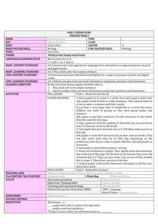 DAILY LESSON PLAN
ENGLISH YEAR 2
WEEK Choose an item. TIME
DAY Choose an item. CLASS
DATE 01.01.2018 LESSON 9
MAIN FOCUSED SKILL Writing COM. FOCUSED SKILL Writing
TOPIC Free Time
THEME World of Self, Family and Friends
LANGUAGE/GRAMMAR FOCUS My favourite day is X.
I + verb + on + day+s.
MAIN CONTENT STANDARD 4.3 Communicate with appropriate language form and style for a range of purposes in print
and digital media
MAIN LEARNING STANDARD 4.3.3 Plan, draft and write simple sentences
COM. CONTENT STANDARD 4.2 Communicate basic information intelligibly for a range of purposes in print and digital
media
COM. LEARNING STANDARD 4.2.1 Ask for and give basic personal information using basic questions and statements
LEARNING OBJECTIVE By the end of the lesson, pupils should be able to:
1. Plan, draft and write simple sentences
2. Ask for and give basic personal information using basic questions and statements
ACTIVITIES PRE-LESSON Task 1 : Work Out the Words
LESSON DELIVERY 1. Have pupils sit or stand in a circle. Give each pupil a word card.
Ask pupils to find friends to make sentences. They should stand in
a line to make a sentence with their words.
If you have a very large class or would like to control this more,
children can work in groups so that each group makes one
sentence.
Ask pupils to say their sentences. Put the sentences on the board.
Elicit the need for full stops.
2. Play a game to elicit the spelling of favourite (e.g. see pre-lesson
task 7), leave the word on the board.
3. Tell pupils that your favourite day is X. Tell them what you do on
that day.
Ask pupils to write their favourite day in their exercise books. They
can also write what they do on that day, depending on the
proficiency level of your class or pupils. Monitor and help pupils as
necessary.
4. Ask pupils to check their partner’s writing.
5. Hand out worksheet to pupils. They should write their favourite
day at the top of the page. On the lines at the bottom, they write My
favourite day is X. They can also write I xxx on xxxs if they drafted
this in stage 3. They draw a picture in the box.
6. Display pupils’ work in the classroom. Ask pupils to tell the class
about their work.
POST LESSON Task 5 : Remember It, Say It
TEACHING AIDS Choose an item., Choose an item., Choose an item. , Choose an item.
21st CENTURY T&L STARTEGY Choose an item. iThink Map Choose an item.
CCE/CE 21st Century Literacy Choose an item.
High Order Thinking Skills Choose an item.
Teaching and Learning Strategy Choose an item.
Element Across the Curriculum (EMK) EMK - Language
Moral Values – Choose an item.
ASSESSMENT Choose an item.
SUCCESS CRITERIA
REFLECTION Attendance:__/__
_____ pupils were able to achieve the objectives.
_____ pupils need extra guidance.
*Today’s lesson will be carried forward due to ____________.
 