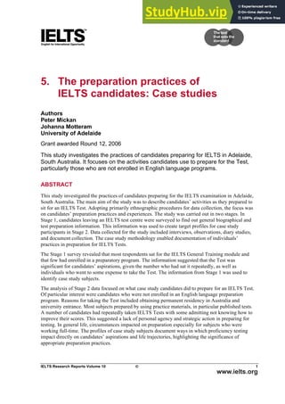 IELTS Research Reports Volume 10 ! 1
5. The preparation practices of
IELTS candidates: Case studies
Authors
Peter Mickan
Johanna Motteram
University of Adelaide
Grant awarded Round 12, 2006
This study investigates the practices of candidates preparing for IELTS in Adelaide,
South Australia. It focuses on the activities candidates use to prepare for the Test,
particularly those who are not enrolled in English language programs.
ABSTRACT
This study investigated the practices of candidates preparing for the IELTS examination in Adelaide,
South Australia. The main aim of the study was to describe candidates’ activities as they prepared to
sit for an IELTS Test. Adopting primarily ethnographic procedures for data collection, the focus was
on candidates’ preparation practices and experiences. The study was carried out in two stages. In
Stage 1, candidates leaving an IELTS test centre were surveyed to find out general biographical and
test preparation information. This information was used to create target profiles for case study
participants in Stage 2. Data collected for the study included interviews, observations, diary studies,
and document collection. The case study methodology enabled documentation of individuals’
practices in preparation for IELTS Tests.
The Stage 1 survey revealed that most respondents sat for the IELTS General Training module and
that few had enrolled in a preparatory program. The information suggested that the Test was
significant for candidates’ aspirations, given the number who had sat it repeatedly, as well as
individuals who went to some expense to take the Test. The information from Stage 1 was used to
identify case study subjects.
The analysis of Stage 2 data focused on what case study candidates did to prepare for an IELTS Test.
Of particular interest were candidates who were not enrolled in an English language preparation
program. Reasons for taking the Test included obtaining permanent residency in Australia and
university entrance. Most subjects prepared by using practice materials, in particular published tests.
A number of candidates had repeatedly taken IELTS Tests with some admitting not knowing how to
improve their scores. This suggested a lack of personal agency and strategic action in preparing for
testing. In general life, circumstances impacted on preparation especially for subjects who were
working full-time. The profiles of case study subjects document ways in which proficiency testing
impact directly on candidates’ aspirations and life trajectories, highlighting the significance of
appropriate preparation practices.
 