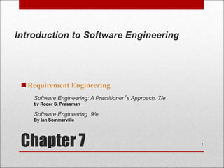 Chapter 7
Requirement Engineering
1
Software Engineering: A Practitioner’s Approach, 7/e
by Roger S. Pressman
Software Engineering 9/e
By Ian Sommerville
Introduction to Software Engineering
 