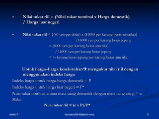 week-7 ekmakro08-ittelkom-mna 11
Nilai tukar riil = (Nilai tukar nominal x Harga domestik)
/ Harga luar negeri
Nilai tukar riil = {(80 yen per dolar) x ($1000 per karung beras amerika)}
/16000 yen per karung beras jepang
= (8000 yen per karung beras amerika)
/ 16000 yen per karung beras jepang
= ½ karung beras jepang per karung beras amerika.
Untuk harga–harga keseluruhan mengukur nilai riil dengan
menggunakan indeks harga
Indeks harga untuk harga-harga domestik = P
Indeks harga untuk harga luar negeri = P*
Nilai tukar nominal antara mata uang domestik dengan mata uang asing = e.
Maka:
Nilai tukar riil = (e x P)/P*
 