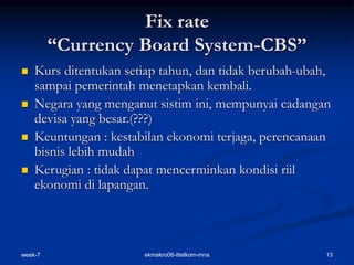 week-7 13
ekmakro08-ittelkom-mna
Fix rate
“Currency Board System-CBS”
 Kurs ditentukan setiap tahun, dan tidak berubah-ubah,
sampai pemerintah menetapkan kembali.
 Negara yang menganut sistim ini, mempunyai cadangan
devisa yang besar.(???)
 Keuntungan : kestabilan ekonomi terjaga, perencanaan
bisnis lebih mudah
 Kerugian : tidak dapat mencerminkan kondisi riil
ekonomi di lapangan.
 