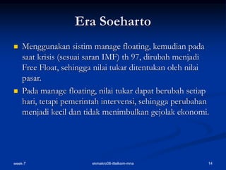 week-7 14
ekmakro08-ittelkom-mna
Era Soeharto
 Menggunakan sistim manage floating, kemudian pada
saat krisis (sesuai saran IMF) th 97, dirubah menjadi
Free Float, sehingga nilai tukar ditentukan oleh nilai
pasar.
 Pada manage floating, nilai tukar dapat berubah setiap
hari, tetapi pemerintah intervensi, sehingga perubahan
menjadi kecil dan tidak menimbulkan gejolak ekonomi.
 