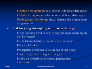 week-7 ekmakro08-ittelkom-mna 3
- Surplus perdagangan: nilai ekspor lebih besar dari impor.
- Defisit perdagangan: nilai impor lebih besar dari ekspor
- Perdagangan seimbang: situasi dimana nilai ekspor sama
dengan impor.
Faktor yang mempengaruhi arus barang:
- Selera konsumen thd barang-barang produksi dalam negeri
dan luar negeri
- Harga barang-barang di dalam dan di luar negeri
- Kurs / nilai tukar
- Pendapatan konsumen di dalam dan di luar negeri
- Ongkos angkutan barang antar negara
- Kebijakan pemerintah mengenai perdagangan
internasional.
 