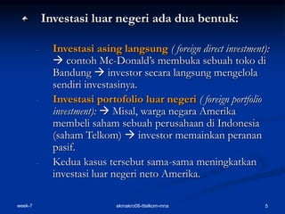 week-7 ekmakro08-ittelkom-mna 5
Investasi luar negeri ada dua bentuk:
- Investasi asing langsung ( foreign direct investment):
 contoh Mc-Donald’s membuka sebuah toko di
Bandung  investor secara langsung mengelola
sendiri investasinya.
- Investasi portofolio luar negeri ( foreign portfolio
investment):  Misal, warga negara Amerika
membeli saham sebuah perusahaan di Indonesia
(saham Telkom)  investor memainkan peranan
pasif.
- Kedua kasus tersebut sama-sama meningkatkan
investasi luar negeri neto Amerika.
 