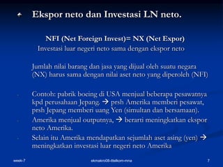 week-7 ekmakro08-ittelkom-mna 7
Ekspor neto dan Investasi LN neto.
NFI (Net Foreign Invest)= NX (Net Expor)
Investasi luar negeri neto sama dengan ekspor neto
Jumlah nilai barang dan jasa yang dijual oleh suatu negara
(NX) harus sama dengan nilai aset neto yang diperoleh (NFI)
- Contoh: pabrik boeing di USA menjual beberapa pesawatnya
kpd perusahaan Jepang.  prsh Amerika memberi pesawat,
prsh Jepang memberi uang Yen (simultan dan bersamaan).
- Amerika menjual outputnya,  berarti meningkatkan ekspor
neto Amerika.
- Selain itu Amerika mendapatkan sejumlah aset asing (yen) 
meningkatkan investasi luar negeri neto Amerika
 
