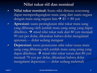 week-7 ekmakro08-ittelkom-mna 9
Nilai tukar riil dan nominal
Nilai tukar nominal: Suatu nilai dimana seseorang
dapat memperdagangkan mata uang dari suatu negara
dengan mata uang negara lain. $1 = 80 yen
Apresiasi: suatu peningkatan nilai tukar mata uang
yang dihitung oleh jumlah mata uang asing yang dapat
dibelinya.  misal nilai tukar naik dari 80 yen menjadi
90 yen per dolar, dikatakan bahwa dolar mengalami
apresiasi.--- dolar sedang menguat
Depresiasi: suatu penurunan nilai tukar suatu mata
uang yang dihitung oleh jumlah mata uang asing yang
dapat dibelinya.  misal nilai tukar turun dari 80 yen
menjadi 70 yen per dolar, dikatakan bahwa dolar
mengalami depresiasi.---- dolar sedang melemah
 