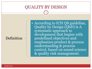 QUALITY BY DESIGN
-Pratik Terse
1
Definition
• According to ICH Q8 guideline,
Quality by Design (QbD) is A
systematic approach to
development that begins with
predefined objectives and
emphasizes product & process
understanding & process
control, based on sound science
& quality risk management.
 
