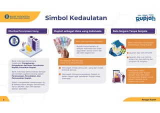 Simbol Kedaulatan
Otoritas Penciptaan Uang
Bank Indonesia berwenang
melakukan Pengeluaran,
Pengedaran dan/atau Pencabutan
Rupiah, Penarikan Rupiah.
Bank Indonesia berkoordinasi dengan
pemerintah juga berwenang dalam
Perencanaan, Pencetakan, dan
Pemusnahan Rupiah.
Dalam menjalankan kewenangan itu,
BI bekerja sama dengan Pemerintah,
Peruri (BUMN ) dan DPR (terkait
laporan periodik).
Rupiah sebagai Mata uang Indonesia
Rupiah hanya berlaku di
wilayah Indonesia dan tidak
digunakan secara resmi dan
sah oleh negara lain.
Non-internasionalisasi Rupiah
Pembatasan Pembawaan
Uang Tunai (Rupiah/valas)
Mencegah tindak pencucian uang dan tindak
kriminal lainnya.
Mencegah hilangnya peredaran Rupiah di
dalam negeri agar peredaran Rupiah tetap
memadai.
Bangga Rupiah
3
Bela Negara Tanpa Senjata
Layanan Kas oleh KPwDN
Layanan Kas Luar Kantor,
antara lain Kas Keliling dan
program BI Jangkau.
Bank Indonesia memastikan
ketersediaan Uang Rupiah
Masyarakat selalu
memperlakukan Rupiah
dengan baik, dan selalu
mengunakan Rupiah untuk
setiap transaksi tunai
mapun non tunai.
 