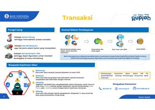 Sebagai satuan hitung,
sehingga memudahkan proses transaksi.
Benda-benda sebagai uang
dalam sistem ekonomi
sederhana
Uang kertas dan
uang logam
Non Tunai dan QRIS Uang Digital
Transaksi
Bank Indonesia terus melakukan penelitian dalam menentukan konsep Rupiah Digital/Central Bank Digital Currency
(CBDC)serta teknologi yang akan digunakan untuk mendukung transformasi digital di Indonesia.
Sebagai alat pembayaran,
agar tak perlu sistem barter yang merepotkan.
Sebagai alat penyimpan nilai,
sehingga dapat digunakan untuk membeli
barang/jasa di masa mendatang.
Skimming
Pencurian data nasabah, banyak dilakukan di mesin ATM
Waspada Kejahatan Siber
Evolusi Sistem Pembayaran
Fungsi Uang
Malware
Pencurian data yang dapat merusak sistem operasi komputer,
waspadalah saat terkoneksi dengan internet.
Hacking
Kegiatan membobol dan mengeksploitasi sistem komputer untuk mencuri
data. Dulu hacking identik dengan kejahatan, tapi kini berkembang white
hack, yaitu hacking untuk menguji sistem keamanan komputer.
Phising
Pencurian data dengan teknik pengelabuan. Waspadai file atau email tak
jelas yang menawarkan iming-iming.
Perlindungan konsumen diatur dalam PBI No
22/20/PBI/2020 tentang Perlindungan Konsumen Bank
Indonesia
Pengaduan Konsumen
BICARA 131 bicara@bi.go.id
www.bi.go.id
Paham Rupiah
3
 