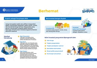 Manfaat
Menabung:
Bagi Masyarakat
Tabungan merupakan dana
simpanan yang bisa digunakan
ketika ada kebutuhan mendesak.
Bagi Bank
Tabungan, Giro, dan Deposito yang
disimpan di Bank merupakan Dana
Pihak. Ketiga (DPK). DPK yang besar
mendukung Bank menyalurkan kredit
dengan leluasa, serta mendukung
Bank menjaga stabilitas keuangan .
Bagi Negara
DPK yang disalurkan untuk
kebutuhan konsumtif dan proyek
produktif dapat mendorong
pertumbuhan ekonomi nasional,
yang pada akhirnya berujung pada
perbaikan taraf hidup masyarakat.
Rupiah sebagai Penyimpan Nilai Berinvestasi dengan Rupiah
Investasi Riil
Investasi pada properti, rumah, emas,
dan barang fisik lainnya.
Investasi
pada Aset Keuangan
Investasi pada saham,
obligasi, reksadana, sukuk
Iklim investasi yang sehat dipengaruhi oleh:
Suku bunga
Tingkat pengembalian
Tingkat pendapatan nasional
Kemudahan berinvestasi
Situasi politik yang kondusif
Keuntungan perusahaan
Uang merupakan salah satu pilihan masyarakat
dalam menyimpan kekayaan, selain tanah, rumah,
dan benda berharga lainnya. Masyarakat yang
gemar menyimpan uangnya dalam bentuk
tabungan di bank akan mendorong pertumbuhan
ekonomi nasional
Berhemat
Paham Rupiah
5
 