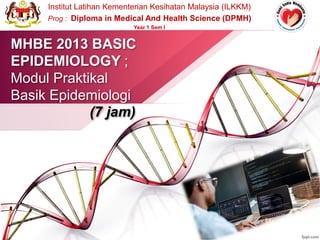 MHBE 2013 BASIC
EPIDEMIOLOGY ;
Modul Praktikal
Basik Epidemiologi
(7 jam)
Institut Latihan Kementerian Kesihatan Malaysia (ILKKM)
Prog : Diploma in Medical And Health Science (DPMH)
Year 1 Sem I
 