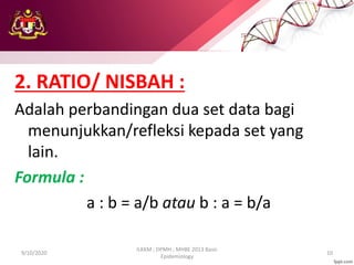 2. RATIO/ NISBAH :
Adalah perbandingan dua set data bagi
menunjukkan/refleksi kepada set yang
lain.
Formula :
a : b = a/b atau b : a = b/a
9/10/2020
ILKKM ; DPMH ; MHBE 2013 Basic
Epidemiology
10
 
