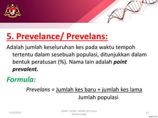 5. Prevelance/ Prevelans:
Adalah jumlah keseluruhan kes pada waktu tempoh
tertentu dalam sesebuah populasi, ditunjukkan dalam
bentuk peratusan (%). Nama lain adalah point
prevalent.
Formula:
Prevelans = Jumlah kes baru + jumlah kes lama
Jumlah populasi
9/10/2020
ILKKM ; DPMH ; MHBE 2013 Basic
Epidemiology
24
 