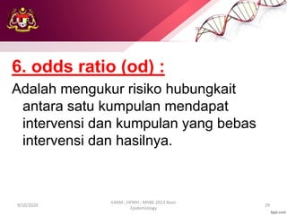 6. odds ratio (od) :
Adalah mengukur risiko hubungkait
antara satu kumpulan mendapat
intervensi dan kumpulan yang bebas
intervensi dan hasilnya.
9/10/2020
ILKKM ; DPMH ; MHBE 2013 Basic
Epidemiology
29
 