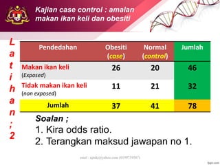 emel : njtnkj@yahoo.com (0199739587)
Pendedahan Obesiti
(case)
Normal
(control)
Jumlah
Makan ikan keli
(Exposed)
26 20 46
Tidak makan ikan keli
(non exposed)
11 21 32
Jumlah 37 41 78
L
a
t
i
h
a
n
;
2
Soalan ;
1. Kira odds ratio.
2. Terangkan maksud jawapan no 1.
Kajian case control : amalan
makan ikan keli dan obesiti
 