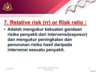 7. Relative risk (rr) or Risk ratio :
• Adalah mengukur kekuatan gandaan
risiko penyakit dari intervensi(exposur)
dan mengukur peningkatan dan
penurunan risiko hasil daripada
intervensi sesuatu penyakit.
9/10/2020
ILKKM ; DPMH ; MHBE 2013 Basic
Epidemiology
35
 