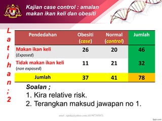emel : njtnkj@yahoo.com (0199739587)
Pendedahan Obesiti
(case)
Normal
(control)
Jumlah
Makan ikan keli
(Exposed)
26 20 46
Tidak makan ikan keli
(non exposed)
11 21 32
Jumlah 37 41 78
L
a
t
i
h
a
n
;
2
Soalan ;
1. Kira relative risk.
2. Terangkan maksud jawapan no 1.
Kajian case control : amalan
makan ikan keli dan obesiti
 