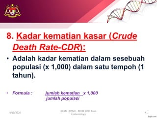8. Kadar kematian kasar (Crude
Death Rate-CDR):
• Adalah kadar kematian dalam sesebuah
populasi (x 1,000) dalam satu tempoh (1
tahun).
• Formula : jumlah kematian x 1,000
jumlah populasi
9/10/2020
ILKKM ; DPMH ; MHBE 2013 Basic
Epidemiology
41
 