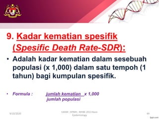 9. Kadar kematian spesifik
(Spesific Death Rate-SDR):
• Adalah kadar kematian dalam sesebuah
populasi (x 1,000) dalam satu tempoh (1
tahun) bagi kumpulan spesifik.
• Formula : jumlah kematian x 1,000
jumlah populasi
9/10/2020
ILKKM ; DPMH ; MHBE 2013 Basic
Epidemiology
44
 