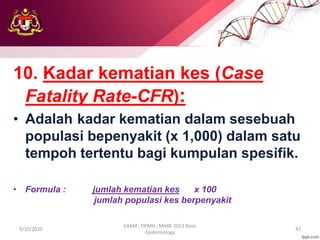 10. Kadar kematian kes (Case
Fatality Rate-CFR):
• Adalah kadar kematian dalam sesebuah
populasi bepenyakit (x 1,000) dalam satu
tempoh tertentu bagi kumpulan spesifik.
• Formula : jumlah kematian kes x 100
jumlah populasi kes berpenyakit
9/10/2020
ILKKM ; DPMH ; MHBE 2013 Basic
Epidemiology
47
 