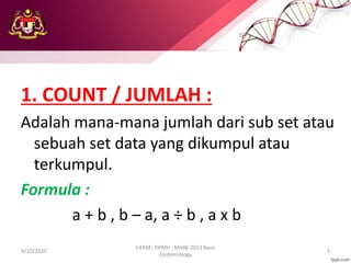 1. COUNT / JUMLAH :
Adalah mana-mana jumlah dari sub set atau
sebuah set data yang dikumpul atau
terkumpul.
Formula :
a + b , b – a, a ÷ b , a x b
9/10/2020
ILKKM ; DPMH ; MHBE 2013 Basic
Epidemiology
5
 
