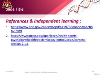 Slide Title
References & independent learning ;
1. https://www.cdc.gov/csels/dsepd/ss1978/lesson3/sectio
n2.html
2. https://www.open.edu/openlearn/health-sports-
psychology/health/epidemiology-introduction/content-
section-2.1.1
9/10/2020 66
ILKKM ; DPMH ; MHBE 2013 Basic Epidemiology
 
