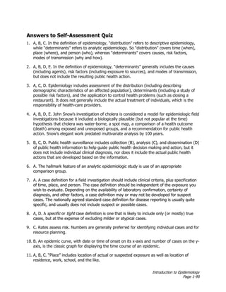 Introduction to Epidemiology
Page 1-90
Answers to Self-Assessment Quiz
1. A, B, C. In the definition of epidemiology, “distribution” refers to descriptive epidemiology,
while “determinants” refers to analytic epidemiology. So “distribution” covers time (when),
place (where), and person (who), whereas “determinants” covers causes, risk factors,
modes of transmission (why and how).
2. A, B, D, E. In the definition of epidemiology, “determinants” generally includes the causes
(including agents), risk factors (including exposure to sources), and modes of transmission,
but does not include the resulting public health action.
3. A, C, D. Epidemiology includes assessment of the distribution (including describing
demographic characteristics of an affected population), determinants (including a study of
possible risk factors), and the application to control health problems (such as closing a
restaurant). It does not generally include the actual treatment of individuals, which is the
responsibility of health-care providers.
4. A, B, D, E. John Snow’s investigation of cholera is considered a model for epidemiologic field
investigations because it included a biologically plausible (but not popular at the time)
hypothesis that cholera was water-borne, a spot map, a comparison of a health outcome
(death) among exposed and unexposed groups, and a recommendation for public health
action. Snow’s elegant work predated multivariate analysis by 100 years.
5. B, C, D. Public health surveillance includes collection (B), analysis (C), and dissemination (D)
of public health information to help guide public health decision making and action, but it
does not include individual clinical diagnosis, nor does it include the actual public health
actions that are developed based on the information.
6. A. The hallmark feature of an analytic epidemiologic study is use of an appropriate
comparison group.
7. A. A case definition for a field investigation should include clinical criteria, plus specification
of time, place, and person. The case definition should be independent of the exposure you
wish to evaluate. Depending on the availability of laboratory confirmation, certainty of
diagnosis, and other factors, a case definition may or may not be developed for suspect
cases. The nationally agreed standard case definition for disease reporting is usually quite
specific, and usually does not include suspect or possible cases.
8. A, D. A specific or tight case definition is one that is likely to include only (or mostly) true
cases, but at the expense of excluding milder or atypical cases.
9. C. Rates assess risk. Numbers are generally preferred for identifying individual cases and for
resource planning.
10. B. An epidemic curve, with date or time of onset on its x-axis and number of cases on the y-
axis, is the classic graph for displaying the time course of an epidemic.
11. A, B, C. “Place” includes location of actual or suspected exposure as well as location of
residence, work, school, and the like.
 