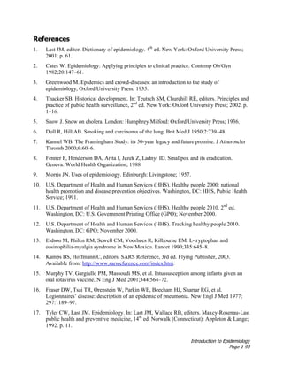 Introduction to Epidemiology
Page 1-93
References
1. Last JM, editor. Dictionary of epidemiology. 4th
ed. New York: Oxford University Press;
2001. p. 61.
2. Cates W. Epidemiology: Applying principles to clinical practice. Contemp Ob/Gyn
1982;20:147–61.
3. Greenwood M. Epidemics and crowd-diseases: an introduction to the study of
epidemiology, Oxford University Press; 1935.
4. Thacker SB. Historical development. In: Teutsch SM, Churchill RE, editors. Principles and
practice of public health surveillance, 2nd
ed. New York: Oxford University Press; 2002. p.
1–16.
5. Snow J. Snow on cholera. London: Humphrey Milford: Oxford University Press; 1936.
6. Doll R, Hill AB. Smoking and carcinoma of the lung. Brit Med J 1950;2:739–48.
7. Kannel WB. The Framingham Study: its 50-year legacy and future promise. J Atheroscler
Thromb 2000;6:60–6.
8. Fenner F, Henderson DA, Arita I, Jezek Z, Ladnyi ID. Smallpox and its eradication.
Geneva: World Health Organization; 1988.
9. Morris JN. Uses of epidemiology. Edinburgh: Livingstone; 1957.
10. U.S. Department of Health and Human Services (HHS). Healthy people 2000: national
health promotion and disease prevention objectives. Washington, DC: HHS, Public Health
Service; 1991.
11. U.S. Department of Health and Human Services (HHS). Healthy people 2010. 2nd
ed.
Washington, DC: U.S. Government Printing Office (GPO); November 2000.
12. U.S. Department of Health and Human Services (HHS). Tracking healthy people 2010.
Washington, DC: GPO; November 2000.
13. Eidson M, Philen RM, Sewell CM, Voorhees R, Kilbourne EM. L-tryptophan and
eosinophilia-myalgia syndrome in New Mexico. Lancet 1990;335:645–8.
14. Kamps BS, Hoffmann C, editors. SARS Reference, 3rd ed. Flying Publisher, 2003.
Available from: http://www.sarsreference.com/index.htm.
15. Murphy TV, Gargiullo PM, Massoudi MS, et al. Intussusception among infants given an
oral rotavirus vaccine. N Eng J Med 2001;344:564–72.
16. Fraser DW, Tsai TR, Orenstein W, Parkin WE, Beecham HJ, Sharrar RG, et al.
Legionnaires’ disease: description of an epidemic of pneumonia. New Engl J Med 1977;
297:1189–97.
17. Tyler CW, Last JM. Epidemiology. In: Last JM, Wallace RB, editors. Maxcy-Rosenau-Last
public health and preventive medicine, 14th
ed. Norwalk (Connecticut): Appleton & Lange;
1992. p. 11.
 