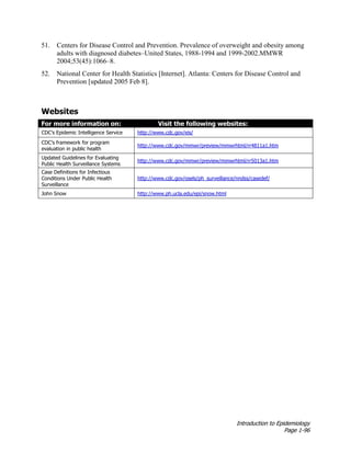 Introduction to Epidemiology
Page 1-96
51. Centers for Disease Control and Prevention. Prevalence of overweight and obesity among
adults with diagnosed diabetes–United States, 1988-1994 and 1999-2002.MMWR
2004;53(45):1066–8.
52. National Center for Health Statistics [Internet]. Atlanta: Centers for Disease Control and
Prevention [updated 2005 Feb 8].
Websites
For more information on: Visit the following websites:
CDC’s Epidemic Intelligence Service http://www.cdc.gov/eis/
CDC’s framework for program
evaluation in public health
http://www.cdc.gov/mmwr/preview/mmwrhtml/rr4811a1.htm
Updated Guidelines for Evaluating
Public Health Surveillance Systems
http://www.cdc.gov/mmwr/preview/mmwrhtml/rr5013a1.htm
Case Definitions for Infectious
Conditions Under Public Health
Surveillance
http://www.cdc.gov/osels/ph_surveillance/nndss/casedef/
John Snow http://www.ph.ucla.edu/epi/snow.html
 