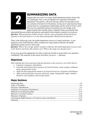 Summarizing Data
Page 2-1
SUMMARIZING DATA
Imagine that you work in a county health department and are faced with
two challenges. First, a case of hepatitis B is reported to the health
department. The patient, a 40-year-old man, denies having either of the
two common risk factors for the disease: he has never used injection drugs
and has been in a monogamous relationship with his wife for twelve years.
However, he remembers going to the dentist for some bridge work
approximately three months earlier. Hepatitis B has occasionally been
transmitted between dentist and patients, particularly before dentists routinely wore gloves.
Question: What proportion of other persons with new onset of hepatitis B reported recent
exposure to the same dentist, or to any dentist during their likely period of exposure?
Then, in the following week, the health department receives 61 death certificates. A new
employee in the Vital Statistics office wonders how many death certificates the health
department usually receives each week.
Question: What is the average number of death certificates the health department receives each
week? By how much does this number vary? What is the range over the past year?
If you were given the appropriate raw data, would you be able to answer these two questions
confidently? The materials in this lesson will allow you do so — and more.
Objectives
After studying this lesson and answering the questions in the exercises, you will be able to:
• Construct a frequency distribution
• Calculate and interpret four measures of central location: mode, median, arithmetic
mean, and geometric mean
• Apply the most appropriate measure of central location for a frequency distribution
• Apply and interpret four measures of spread: range, interquartile range, standard
deviation, and confidence interval (for mean)
Major Sections
Organizing Data........................................................................................................................... 2-2
Types of Variables ....................................................................................................................... 2-4
Frequency Distributions............................................................................................................... 2-7
Properties of Frequency Distributions ....................................................................................... 2-11
Methods for Summarizing Data................................................................................................. 2-15
Measures of Central Location.................................................................................................... 2-16
Measures of Spread.................................................................................................................... 2-36
Choosing the Right Measure of Central Location and Spread .................................................. 2-53
Summary.................................................................................................................................... 2-58
2
1
 