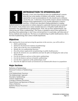 Introduction to Epidemiology
Page 1-1
INTRODUCTION TO EPIDEMIOLOGY
Recently, a news story described an inner-city neighborhood’s concern
about the rise in the number of children with asthma. Another story
reported the revised recommendations for who should receive influenza
vaccine this year. A third story discussed the extensive disease-monitoring
strategies being implemented in a city recently affected by a massive
hurricane. A fourth story described a finding published in a leading
medical journal of an association in workers exposed to a particular chemical and an increased
risk of cancer. Each of these news stories included interviews with public health officials or
researchers who called themselves epidemiologists. Well, who are these epidemiologists, and
what do they do? What is epidemiology? This lesson is intended to answer those questions by
describing what epidemiology is, how it has evolved and how it is used today, and what some of
the key methods and concepts are. The focus is on epidemiology in public health practice, that is,
the kind of epidemiology that is done at health departments.
Objectives
After studying this lesson and answering the questions in the exercises, you will be able to:
• Define epidemiology
• Summarize the historical evolution of epidemiology
• Name some of the key uses of epidemiology
• Identify the core epidemiology functions
• Describe primary applications of epidemiology in public health practice
• Specify the elements of a case definition and state the effect of changing the value of any
of the elements
• List the key features and uses of descriptive epidemiology
• List the key features and uses of analytic epidemiology
• List the three components of the epidemiologic triad
• Describe the different modes of transmission of communicable disease in a population
Major Sections
Definition of Epidemiology......................................................................................................... 1-2
Historical Evolution of Epidemiology......................................................................................... 1-7
Uses............................................................................................................................................ 1-12
Core Epidemiologic Functions .................................................................................................. 1-15
The Epidemiologic Approach.................................................................................................... 1-21
Descriptive Epidemiology ......................................................................................................... 1-31
Analytic Epidemiology.............................................................................................................. 1-46
Concepts of Disease Occurrence ............................................................................................... 1-52
Natural History and Spectrum of Disease.................................................................................. 1-59
Chain of Infection ...................................................................................................................... 1-62
Epidemic Disease Occurrence ................................................................................................... 1-72
Summary.................................................................................................................................... 1-80
1
 