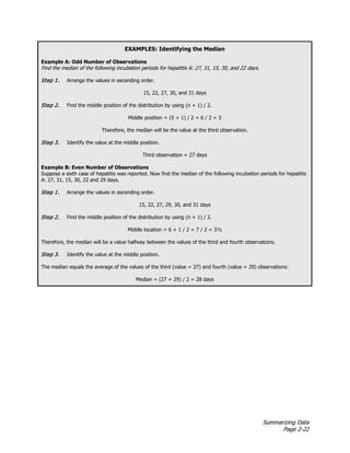 Summarizing Data
Page 2-22
EXAMPLES: Identifying the Median
Example A: Odd Number of Observations
Find the median of the following incubation periods for hepatitis A: 27, 31, 15, 30, and 22 days.
Step 1. Arrange the values in ascending order.
15, 22, 27, 30, and 31 days
Step 2. Find the middle position of the distribution by using (n + 1) / 2.
Middle position = (5 + 1) / 2 = 6 / 2 = 3
Therefore, the median will be the value at the third observation.
Step 3. Identify the value at the middle position.
Third observation = 27 days
Example B: Even Number of Observations
Suppose a sixth case of hepatitis was reported. Now find the median of the following incubation periods for hepatitis
A: 27, 31, 15, 30, 22 and 29 days.
Step 1. Arrange the values in ascending order.
15, 22, 27, 29, 30, and 31 days
Step 2. Find the middle position of the distribution by using (n + 1) / 2.
Middle location = 6 + 1 / 2 = 7 / 2 = 3½
Therefore, the median will be a value halfway between the values of the third and fourth observations.
Step 3. Identify the value at the middle position.
The median equals the average of the values of the third (value = 27) and fourth (value = 29) observations:
Median = (27 + 29) / 2 = 28 days
 