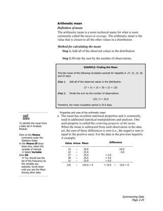 Summarizing Data
Page 2-25
Arithmetic mean
Definition of mean
The arithmetic mean is a more technical name for what is more
commonly called the mean or average. The arithmetic mean is the
value that is closest to all the other values in a distribution.
Method for calculating the mean
Step 1.Add all of the observed values in the distribution.
Step 2.Divide the sum by the number of observations.
EXAMPLE: Finding the Mean
Find the mean of the following incubation periods for hepatitis A: 27, 31, 15, 30,
and 22 days.
Step 1. Add all of the observed values in the distribution.
27 + 31 + 15 + 30 + 22 = 125
Step 2. Divide the sum by the number of observations.
125 / 5 = 25.0
Therefore, the mean incubation period is 25.0 days.
• The mean has excellent statistical properties and is commonly
used in additional statistical manipulations and analyses. One
such property is called the centering property of the mean.
When the mean is subtracted from each observation in the data
set, the sum of these differences is zero (i.e., the negative sum is
equal to the positive sum). For the data in the previous hepatitis
A example:
Value minus Mean Difference
15 – 25.0 -10.0
22 – 25.0 -3.0
27 – 25.0 + 2.0
30 – 25.0 + 5.0
31 – 25.0 + 6.0
125 – 125.0 = 0 + 13.0 - 13.0 = 0
To identify the mean from
a data set in Analysis
Module:
Click on the Means
command under the
Statistics folder
In the Means Of drop-
down box, select the
variable of interest
 Select Variable
Click OK
 You should see the
list of the frequency by
the variable you
selected. Scroll down
until you see the Mean
among other data.
Properties and uses of the arithmetic mean
 