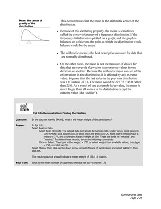 Summarizing Data
Page 2-26
This demonstrates that the mean is the arithmetic center of the
distribution.
• Because of this centering property, the mean is sometimes
called the center of gravity of a frequency distribution. If the
frequency distribution is plotted on a graph, and the graph is
balanced on a fulcrum, the point at which the distribution would
balance would be the mean.
• The arithmetic mean is the best descriptive measure for data that
are normally distributed.
• On the other hand, the mean is not the measure of choice for
data that are severely skewed or have extreme values in one
direction or another. Because the arithmetic mean uses all of the
observations in the distribution, it is affected by any extreme
value. Suppose that the last value in the previous distribution
was 131 instead of 31. The mean would be 225 / 5 = 45.0 rather
than 25.0. As a result of one extremely large value, the mean is
much larger than all values in the distribution except the
extreme value (the “outlier”).
Epi Info Demonstration: Finding the Median
Question: In the data set named SMOKE, what is the mean weight of the participants?
Answer: In Epi Info:
Select Analyze Data.
Select Read (Import). The default data set should be Sample.mdb. Under Views, scroll down to
view SMOKE, and double click, or click once and then click OK. Note that 9 persons have a
weight of 777, and 10 persons have a weight of 999. These are code for “refused” and
“missing.” To delete these records, enter the following commands:
Click on Select. Then type in the weight < 770, or select weight from available values, then type
< 750, and click on OK.
Select Means. Then click on the down arrow beneath Means of, scroll down and select WEIGHT, then
click OK.
The resulting output should indicate a mean weight of 158.116 pounds.
Your Turn: What is the mean number of cigarettes smoked per day? [Answer: 17]
Mean: the center of
gravity of the
distribution
 