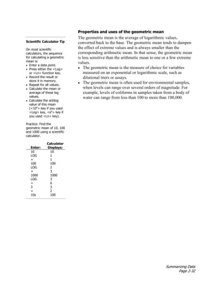 Summarizing Data
Page 2-32
Properties and uses of the geometric mean
The geometric mean is the average of logarithmic values,
converted back to the base. The geometric mean tends to dampen
the effect of extreme values and is always smaller than the
corresponding arithmetic mean. In that sense, the geometric mean
is less sensitive than the arithmetic mean to one or a few extreme
values.
• The geometric mean is the measure of choice for variables
measured on an exponential or logarithmic scale, such as
dilutional titers or assays.
• The geometric mean is often used for environmental samples,
when levels can range over several orders of magnitude. For
example, levels of coliforms in samples taken from a body of
water can range from less than 100 to more than 100,000.
Scientific Calculator Tip
On most scientific
calculators, the sequence
for calculating a geometric
mean is:
• Enter a data point.
• Press either the <Log>
or <Ln> function key.
• Record the result or
store it in memory.
• Repeat for all values.
• Calculate the mean or
average of these log
values.
• Calculate the antilog
value of this mean
(<10x
> key if you used
<Log> key, <ex
> key if
you used <Ln> key).
Practice: Find the
geometric mean of 10, 100
and 1000 using a scientific
calculator.
Enter:
Calculator
Displays:
10 10
LOG 1
+ 1
100 100
LOG 2
+ 3
1000 1000
LOG 3
= 6
3 3
= 2
10x 100
 