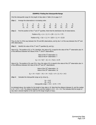 Summarizing Data
Page 2-39
EXAMPLE: Finding the Interquartile Range
Find the interquartile range for the length of stay data in Table 2.8 on page 2-17.
Step 1. Arrange the observations in increasing order.
0, 2, 3, 4, 5, 5, 6, 7, 8, 9,
9, 9, 10, 10, 10, 10, 10, 11, 12, 12,
12, 13, 14, 16, 18, 18, 19, 22, 27, 49
Step 2. Find the position of the 1st
and 3rd
quartiles. Note that the distribution has 30 observations.
Position of Q1 = (n + 1) / 4 = (30 + 1) / 4 = 7.75
Position of Q3 = 3(n + 1) / 4 = 3(30 + 1) / 4 = 23.25
Thus, Q1 lies ¾ of the way between the 7th and 8th observations, and Q3 lies ¼ of the way between the 23rd
and
24th observations.
Step 3. Identify the value of the 1st
and 3rd
quartiles (Q1 and Q3).
Value of Q1: The position of Q1 is 7¾; therefore, the value of Q1 is equal to the value of the 7th
observation plus ¾
of the difference between the values of the 7th
and 8th
observations:
Value of the 7th
observation: 6
Value of the 8th
observation: 7
Q1 = 6 + ¾(7 − 6) = 6 + ¾(1) = 6.75
Value of Q3: The position of Q3 was 23¼; thus, the value of Q3 is equal to the value of the 23rd
observation plus ¼
of the difference between the value of the 23rd
and 24th
observations:
Value of the 23rd
observation: 14
Value of the 24th
observation: 16
Q3 = 14 + ¼(16 − 14) = 14 + ¼(2) = 14 + (2 / 4) = 14.5
Step 4. Calculate the interquartile range as Q3 minus Q1 .
Q3 = 14.5
Q1 = 6.75
Interquartile range = 14.5 − 6.75 = 7.75
As indicated above, the median for the length of stay data is 10. Note that the distance between Q1 and the median
is 10 – 6.75 = 3.25. The distance between Q3 and the median is 14.5 – 10 = 4.5. This indicates that the length of
stay data is skewed slightly to the right (to the longer lengths of stay).
 
