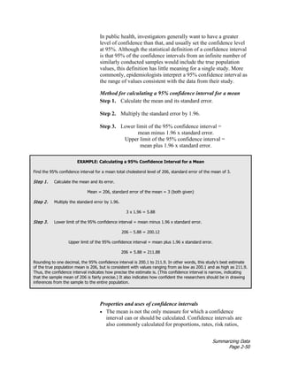Summarizing Data
Page 2-50
In public health, investigators generally want to have a greater
level of confidence than that, and usually set the confidence level
at 95%. Although the statistical definition of a confidence interval
is that 95% of the confidence intervals from an infinite number of
similarly conducted samples would include the true population
values, this definition has little meaning for a single study. More
commonly, epidemiologists interpret a 95% confidence interval as
the range of values consistent with the data from their study.
Method for calculating a 95% confidence interval for a mean
Step 1. Calculate the mean and its standard error.
Step 2. Multiply the standard error by 1.96.
Step 3. Lower limit of the 95% confidence interval =
mean minus 1.96 x standard error.
Upper limit of the 95% confidence interval =
mean plus 1.96 x standard error.
EXAMPLE: Calculating a 95% Confidence Interval for a Mean
Find the 95% confidence interval for a mean total cholesterol level of 206, standard error of the mean of 3.
Step 1. Calculate the mean and its error.
Mean = 206, standard error of the mean = 3 (both given)
Step 2. Multiply the standard error by 1.96.
3 x 1.96 = 5.88
Step 3. Lower limit of the 95% confidence interval = mean minus 1.96 x standard error.
206 – 5.88 = 200.12
Upper limit of the 95% confidence interval = mean plus 1.96 x standard error.
206 + 5.88 = 211.88
Rounding to one decimal, the 95% confidence interval is 200.1 to 211.9. In other words, this study’s best estimate
of the true population mean is 206, but is consistent with values ranging from as low as 200.1 and as high as 211.9.
Thus, the confidence interval indicates how precise the estimate is. (This confidence interval is narrow, indicating
that the sample mean of 206 is fairly precise.) It also indicates how confident the researchers should be in drawing
inferences from the sample to the entire population.
Properties and uses of confidence intervals
• The mean is not the only measure for which a confidence
interval can or should be calculated. Confidence intervals are
also commonly calculated for proportions, rates, risk ratios,
 