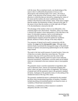 Summarizing Data
Page 2-54
with the mean. But as noted previously, one disadvantage of the
mean is that it is affected by the presence of one or a few
observations with extremely high or low values. The mean is
“pulled” in the direction of the extreme values. You can tell the
direction in which the data are skewed by comparing the values of
the mean and the median; the mean is pulled away from the
median in the direction of the extreme values. If the mean is higher
than the median, the distribution of data is skewed to the right. If
the mean is lower than the median, as in the right side of Figure
2.10, the distribution is skewed to the left.
The advantage of the median is that it is not affected by a few
extremely high or low observations. Therefore, when a set of data
is skewed, the median is more representative of the data than is the
mean. For descriptive purposes, and to avoid making any
assumption that the data are normally distributed, many
epidemiologists routinely present the median for incubation
periods, duration of illness, and age of the study subjects.
Two measures of spread can be used in conjunction with the
median: the range and the interquartile range. Although many
statistics books recommend the interquartile range as the preferred
measure of spread, most practicing epidemiologists use the simpler
range instead.
The mode is the least useful measure of central location. Some sets
of data have no mode; others have more than one. The most
common value may not be anywhere near the center of the
distribution. Modes generally cannot be used in more elaborate
statistical calculations. Nonetheless, even the mode can be helpful
when one is interested in the most common value or most popular
choice.
The geometric mean is used for exponential or logarithmic data
such as laboratory titers, and for environmental sampling data
whose values can span several orders of magnitude. The measure
of spread used with the geometric mean is the geometric standard
deviation. Analogous to the geometric mean, it is the antilog of the
standard deviation of the log of the values.
The geometric standard deviation is substituted for the standard
deviation when incorporating logarithms of numbers. Examples
include describing environmental particle size based on mass, or
variability of blood lead concentrations.1
Sometimes, a combination of these measures is needed to
adequately describe a set of data.
 