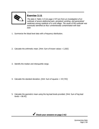 Summarizing Data
Page 2-56
Exercise 2.11
The data in Table 2.13 (on page 2-57) are from an investigation of an
outbreak of severe abdominal pain, persistent vomiting, and generalized
weakness among residents of a rural village. The cause of the outbreak was
eventually identified as flour unintentionally contaminated with lead
dust.
1. Summarize the blood level data with a frequency distribution.
2. Calculate the arithmetic mean. [Hint: Sum of known values = 2,363]
3. Identify the median and interquartile range.
4. Calculate the standard deviation. [Hint: Sum of squares = 157,743]
5. Calculate the geometric mean using the log lead levels provided. [Hint: Sum of log lead
levels = 68.45]
Check your answers on page 2-62
 