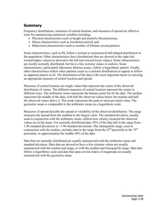 Summarizing Data
Page 2-58
Summary
Frequency distributions, measures of central location, and measures of spread are effective
tools for summarizing numerical variables including:
• Physical characteristics such as height and diastolic blood pressure,
• Illness characteristics such as incubation period, and
• Behavioral characteristics such as number of lifetime sexual partners.
Some characteristics, such as IQ, follow a normal or symmetrical bell-shaped distribution in
the population. Other characteristics have distributions that are skewed to the right (tail
toward higher values) or skewed to the left (tail toward lower values). Some characteristics
are mostly normally distributed, but have a few extreme values or outliers. Some
characteristics, particularly laboratory dilution assays, follow a logarithmic pattern. Finally,
other characteristics follow other patterns (such as a uniform distribution) or appear to follow
no apparent pattern at all. The distribution of the data is the most important factor in selecting
an appropriate measure of central location and spread.
Measures of central location are single values that represent the center of the observed
distribution of values. The different measures of central location represent the center in
different ways. The arithmetic mean represents the balance point for all the data. The median
represents the middle of the data, with half the observed values below the median and half
the observed values above it. The mode represents the peak or most prevalent value. The
geometric mean is comparable to the arithmetic mean on a logarithmic scale.
Measures of spread describe the spread or variability of the observed distribution. The range
measures the spread from the smallest to the largest value. The standard deviation, usually
used in conjunction with the arithmetic mean, reflects how closely clustered the observed
values are to the mean. For normally distributed data, 95% of the data fall in the range from –
1.96 standard deviations to +1.96 standard deviations. The interquartile range, used in
conjunction with the median, includes data in the range from the 25th
percentile to the 75th
percentile, or approximately the middle 50% of the data.
Data that are normally distributed are usually summarized with the arithmetic mean and
standard deviation. Data that are skewed or have a few extreme values are usually
summarized with the median and range, or with the median and interquartile range. Data that
follow a logarithmic scale and data that span several orders of magnitude are usually
summarized with the geometric mean.
 