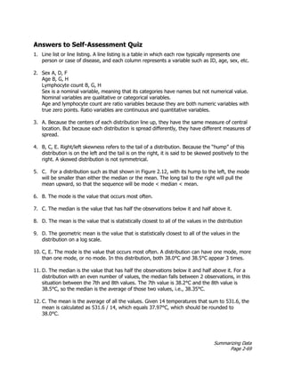 Summarizing Data
Page 2-69
Answers to Self-Assessment Quiz
1. Line list or line listing. A line listing is a table in which each row typically represents one
person or case of disease, and each column represents a variable such as ID, age, sex, etc.
2. Sex A, D, F
Age B, G, H
Lymphocyte count B, G, H
Sex is a nominal variable, meaning that its categories have names but not numerical value.
Nominal variables are qualitative or categorical variables.
Age and lymphocyte count are ratio variables because they are both numeric variables with
true zero points. Ratio variables are continuous and quantitative variables.
3. A. Because the centers of each distribution line up, they have the same measure of central
location. But because each distribution is spread differently, they have different measures of
spread.
4. B, C, E. Right/left skewness refers to the tail of a distribution. Because the “hump” of this
distribution is on the left and the tail is on the right, it is said to be skewed positively to the
right. A skewed distribution is not symmetrical.
5. C. For a distribution such as that shown in Figure 2.12, with its hump to the left, the mode
will be smaller than either the median or the mean. The long tail to the right will pull the
mean upward, so that the sequence will be mode < median < mean.
6. B. The mode is the value that occurs most often.
7. C. The median is the value that has half the observations below it and half above it.
8. D. The mean is the value that is statistically closest to all of the values in the distribution
9. D. The geometric mean is the value that is statistically closest to all of the values in the
distribution on a log scale.
10. C, E. The mode is the value that occurs most often. A distribution can have one mode, more
than one mode, or no mode. In this distribution, both 38.0°C and 38.5°C appear 3 times.
11. D. The median is the value that has half the observations below it and half above it. For a
distribution with an even number of values, the median falls between 2 observations, in this
situation between the 7th and 8th values. The 7th value is 38.2°C and the 8th value is
38.5°C, so the median is the average of those two values, i.e., 38.35°C.
12. C. The mean is the average of all the values. Given 14 temperatures that sum to 531.6, the
mean is calculated as 531.6 / 14, which equals 37.97°C, which should be rounded to
38.0°C.
 