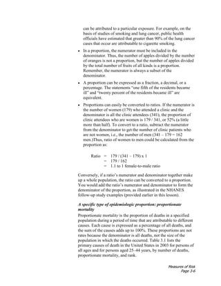 Measures of Risk
Page 3-6
can be attributed to a particular exposure. For example, on the
basis of studies of smoking and lung cancer, public health
officials have estimated that greater than 90% of the lung cancer
cases that occur are attributable to cigarette smoking.
• In a proportion, the numerator must be included in the
denominator. Thus, the number of apples divided by the number
of oranges is not a proportion, but the number of apples divided
by the total number of fruits of all kinds is a proportion.
Remember, the numerator is always a subset of the
denominator.
• A proportion can be expressed as a fraction, a decimal, or a
percentage. The statements “one fifth of the residents became
ill” and “twenty percent of the residents became ill” are
equivalent.
• Proportions can easily be converted to ratios. If the numerator is
the number of women (179) who attended a clinic and the
denominator is all the clinic attendees (341), the proportion of
clinic attendees who are women is 179 / 341, or 52% (a little
more than half). To convert to a ratio, subtract the numerator
from the denominator to get the number of clinic patients who
are not women, i.e., the number of men (341 – 179 = 162
men.)Thus, ratio of women to men could be calculated from the
proportion as:
Ratio = 179 / (341 – 179) x 1
= 179 / 162
= 1.1 to 1 female-to-male ratio
Conversely, if a ratio’s numerator and denominator together make
up a whole population, the ratio can be converted to a proportion.
You would add the ratio’s numerator and denominator to form the
denominator of the proportion, as illustrated in the NHANES
follow-up study examples (provided earlier in this lesson).
A specific type of epidemiologic proportion: proportionate
mortality
Proportionate mortality is the proportion of deaths in a specified
population during a period of time that are attributable to different
causes. Each cause is expressed as a percentage of all deaths, and
the sum of the causes adds up to 100%. These proportions are not
rates because the denominator is all deaths, not the size of the
population in which the deaths occurred. Table 3.1 lists the
primary causes of death in the United States in 2003 for persons of
all ages and for persons aged 25–44 years, by number of deaths,
proportionate mortality, and rank.
 